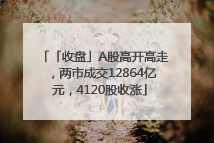 「收盘」A股高开高走，两市成交12864亿元，4120股收涨