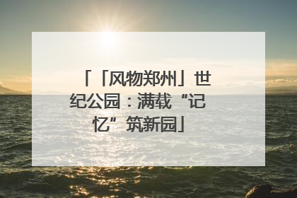 「风物郑州」世纪公园：满载“记忆”筑新园