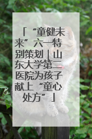 “童健未来”六一特别策划｜山东大学第二医院为孩子献上“童心处方”