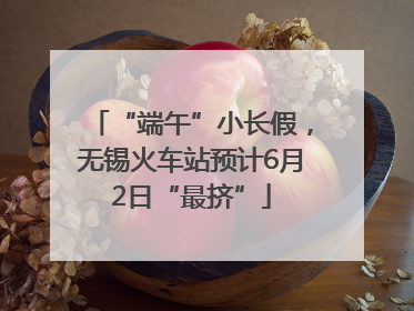 “端午”小长假，无锡火车站预计6月2日“最挤”