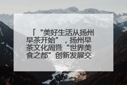 “美好生活从扬州早茶开始”，扬州早茶文化周暨“世界美食之都”创新发展交流活动启幕