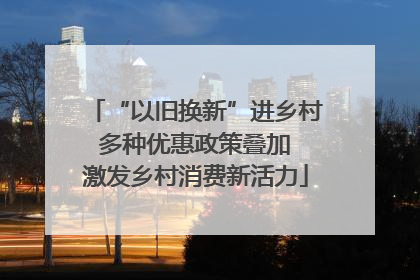 “以旧换新”进乡村 多种优惠政策叠加 激发乡村消费新活力