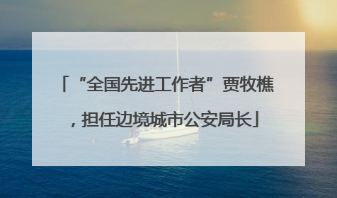 “全国先进工作者”贾牧樵，担任边境城市公安局长