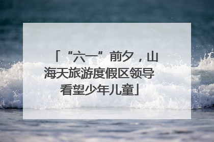 “六一”前夕，山海天旅游度假区领导看望少年儿童