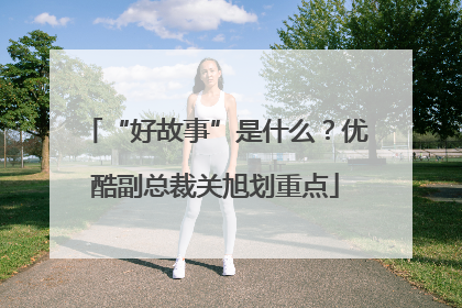 “好故事”是什么？优酷副总裁关旭划重点