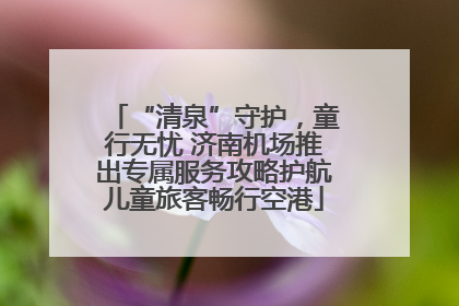 “清泉”守护，童行无忧 济南机场推出专属服务攻略护航儿童旅客畅行空港
