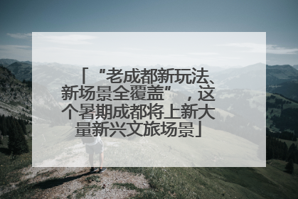 “老成都新玩法、新场景全覆盖”，这个暑期成都将上新大量新兴文旅场景