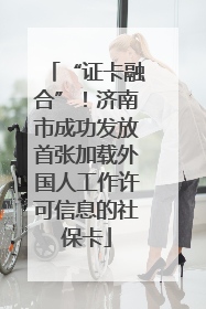 “证卡融合”！济南市成功发放首张加载外国人工作许可信息的社保卡