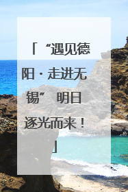 “遇见德阳・走进无锡” 明日逐光而来！