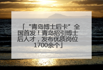 “青岛博士后卡”全国首发！青岛招引博士后人才，发布优质岗位1700余个