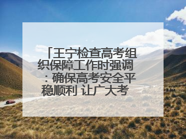 王宁检查高考组织保障工作时强调：确保高考安全平稳顺利 让广大考生更好圆梦未来