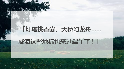 灯塔挑香囊、大桥幻龙舟……威海这些地标也来过端午了！