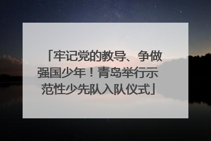 牢记党的教导、争做强国少年！青岛举行示范性少先队入队仪式