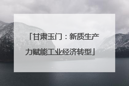 甘肃玉门：新质生产力赋能工业经济转型