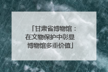 甘肃省博物馆：在文物保护中彰显博物馆多重价值