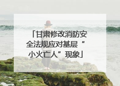 甘肃修改消防安全法规应对基层“小火亡人”现象