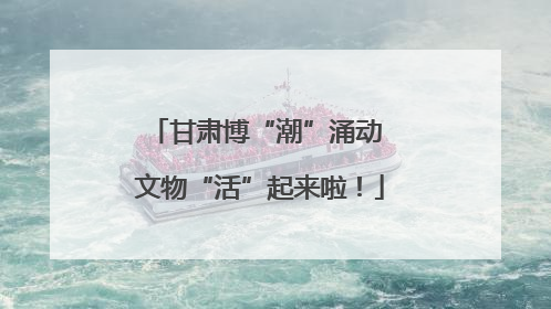甘肃博“潮”涌动 文物“活”起来啦！