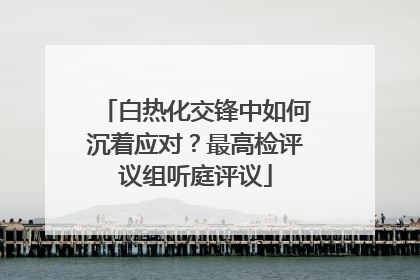 白热化交锋中如何沉着应对？最高检评议组听庭评议