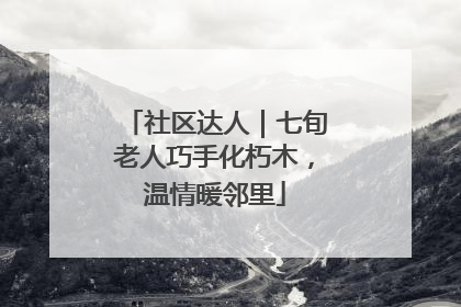 社区达人｜七旬老人巧手化朽木，温情暖邻里