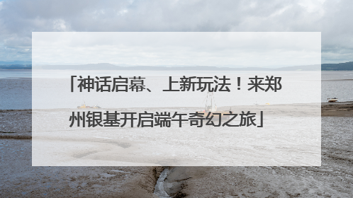 神话启幕、上新玩法！来郑州银基开启端午奇幻之旅