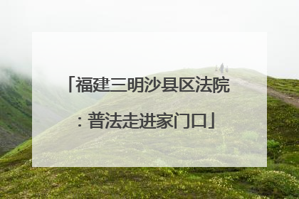 福建三明沙县区法院：普法走进家门口