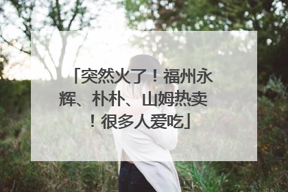 突然火了！福州永辉、朴朴、山姆热卖！很多人爱吃