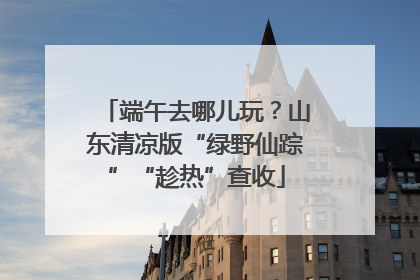 端午去哪儿玩？山东清凉版“绿野仙踪”“趁热”查收
