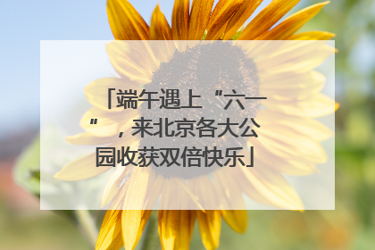 端午遇上“六一”，来北京各大公园收获双倍快乐