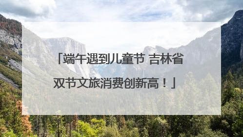 端午遇到儿童节 吉林省双节文旅消费创新高！