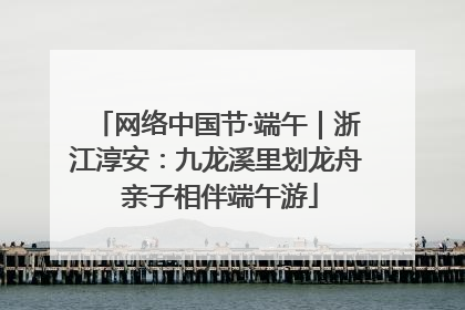 网络中国节·端午｜浙江淳安：九龙溪里划龙舟 亲子相伴端午游