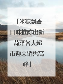 米粽飘香 口味推陈出新 菏泽各大超市迎来销售高峰