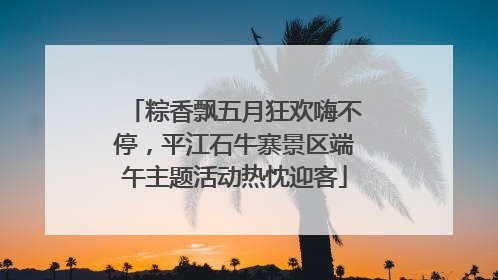 粽香飘五月狂欢嗨不停，平江石牛寨景区端午主题活动热忱迎客