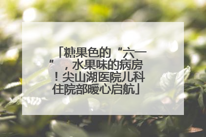 糖果色的“六一”，水果味的病房！尖山湖医院儿科住院部暖心启航