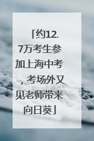 约12.7万考生参加上海中考，考场外又见老师带来向日葵