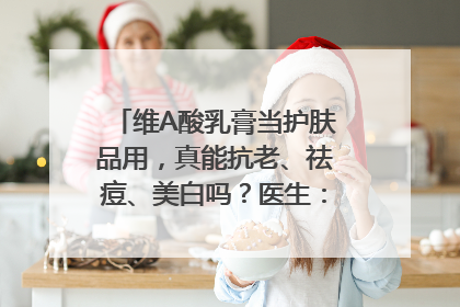 维A酸乳膏当护肤品用，真能抗老、祛痘、美白吗？医生：不建议长期使用
