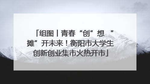 组图丨青春“创”想 “摊”开未来！衡阳市大学生创新创业集市火热开市