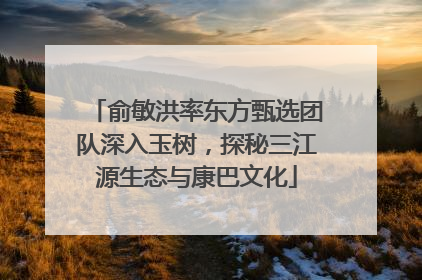 俞敏洪率东方甄选团队深入玉树，探秘三江源生态与康巴文化