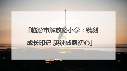 临汾市解放路小学：镌刻成长印记 赓续感恩初心