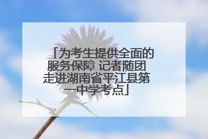 为考生提供全面的服务保障 记者随团走进湖南省平江县第一中学考点