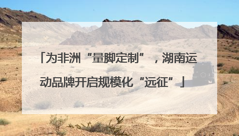 为非洲“量脚定制”，湖南运动品牌开启规模化“远征”