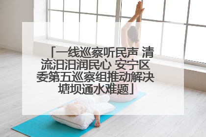 一线巡察听民声 清流汨汨润民心 安宁区委第五巡察组推动解决塘坝通水难题