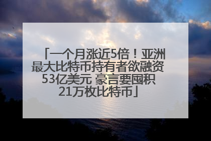一个月涨近5倍！亚洲最大比特币持有者欲融资53亿美元 豪言要囤积21万枚比特币