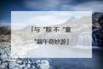 与“粽 不“童“端午奇妙游