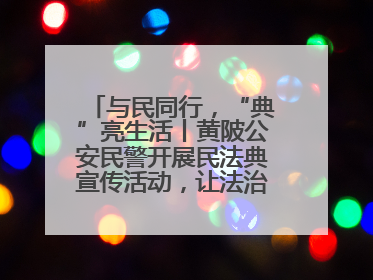 与民同行，“典”亮生活丨黄陂公安民警开展民法典宣传活动，让法治精神在群众心中落地生根