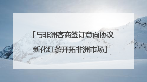 与非洲客商签订意向协议 新化红茶开拓非洲市场