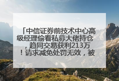 中信证券前技术中心高级经理偷看私募大佬持仓，趋同交易获利213万！请求减免处罚无效，被罚没426万