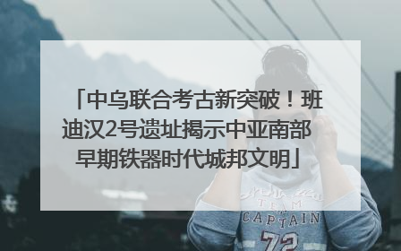 中乌联合考古新突破！班迪汉2号遗址揭示中亚南部早期铁器时代城邦文明