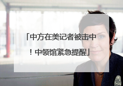 中方在美记者被击中！中领馆紧急提醒