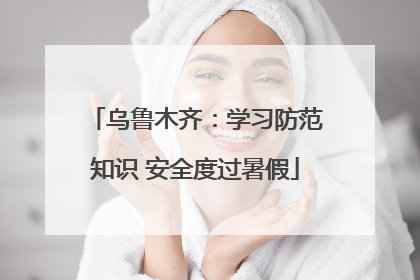 乌鲁木齐：学习防范知识 安全度过暑假