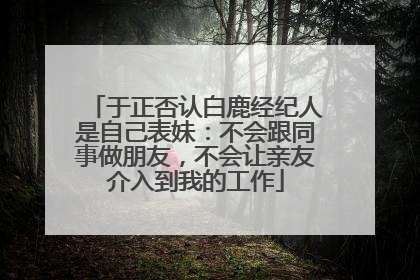 于正否认白鹿经纪人是自己表妹：不会跟同事做朋友，不会让亲友介入到我的工作